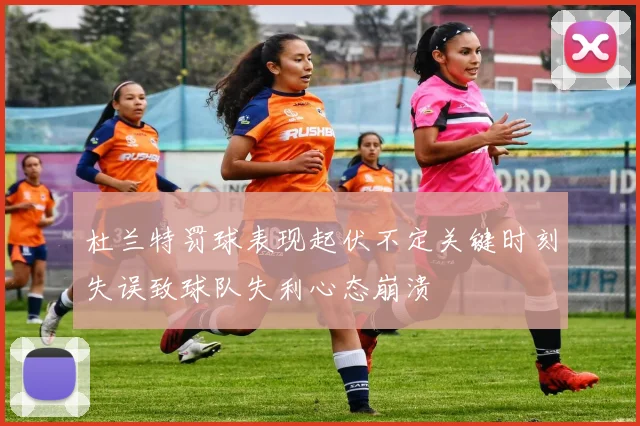 杜兰特罚球表现起伏不定关键时刻失误致球队失利心态崩溃