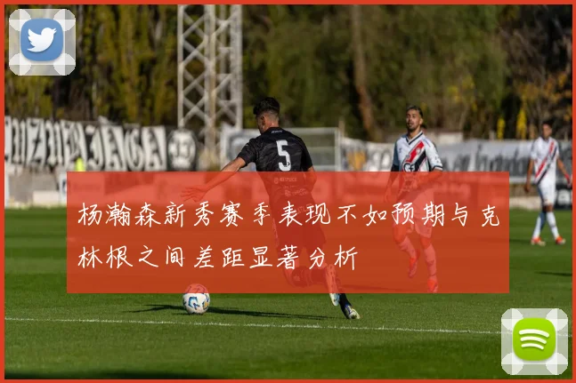 杨瀚森新秀赛季表现不如预期与克林根之间差距显著分析