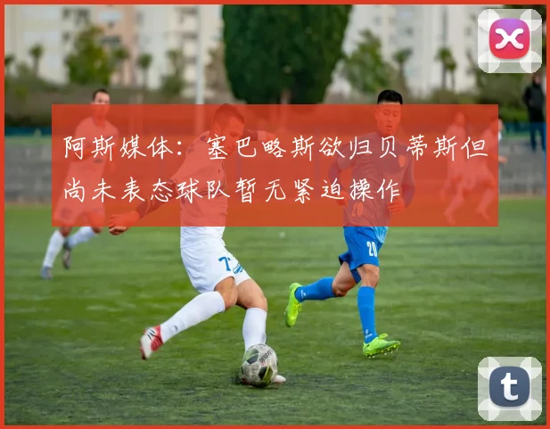 阿斯媒体：塞巴略斯欲归贝蒂斯但尚未表态球队暂无紧迫操作