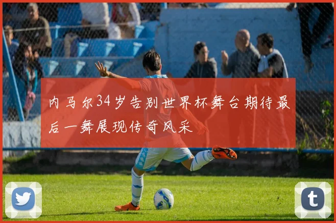 内马尔34岁告别世界杯舞台期待最后一舞展现传奇风采
