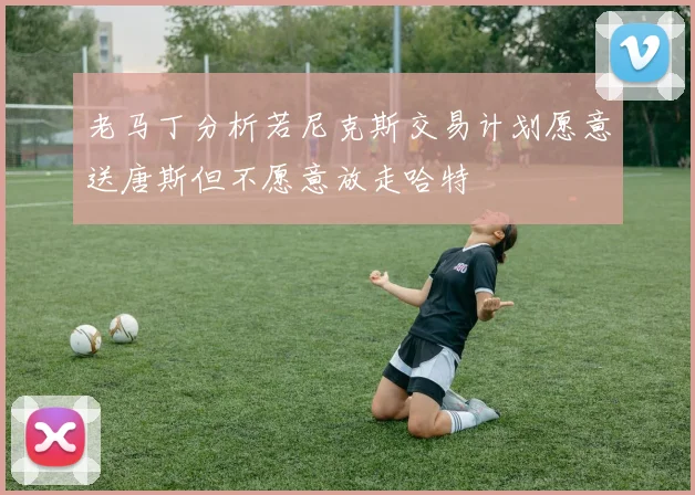 老马丁分析若尼克斯交易计划愿意送唐斯但不愿意放走哈特