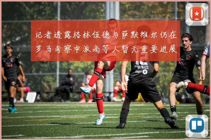 记者透露格林伍德与萨默维尔仍在罗马考察中派尚等人暂无重要进展消息