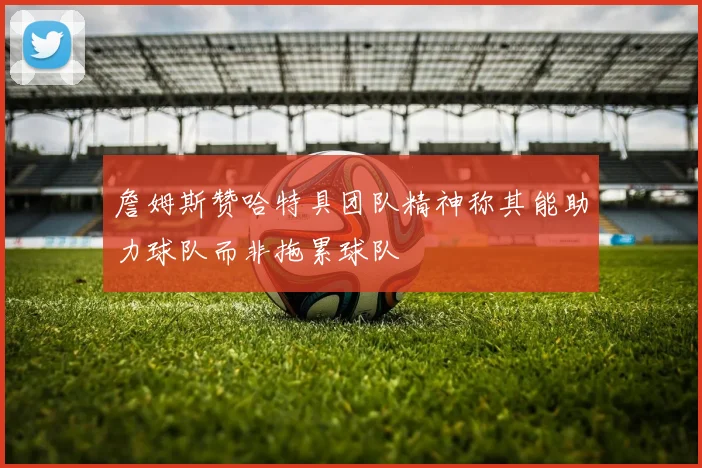 詹姆斯赞哈特具团队精神称其能助力球队而非拖累球队