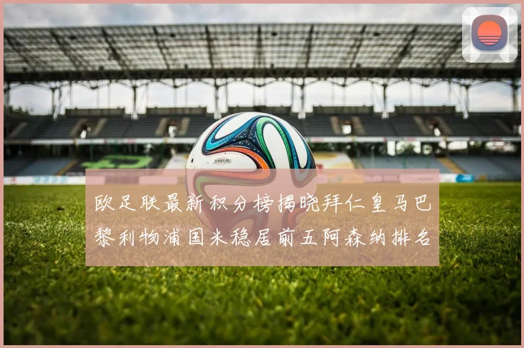 欧足联最新积分榜揭晓拜仁皇马巴黎利物浦国米稳居前五阿森纳排名第七