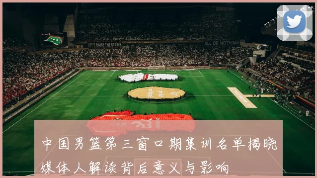 中国男篮第三窗口期集训名单揭晓媒体人解读背后意义与影响