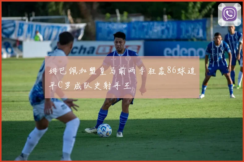 姆巴佩加盟皇马前两季狂轰86球追平C罗成队史射手王