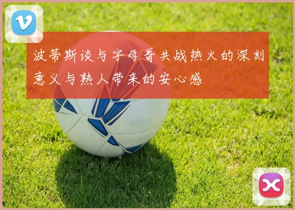 波蒂斯谈与字母哥共战热火的深刻意义与熟人带来的安心感