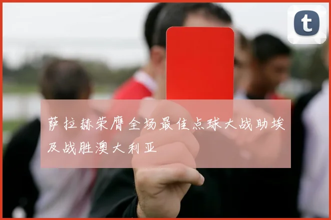 萨拉赫荣膺全场最佳点球大战助埃及战胜澳大利亚