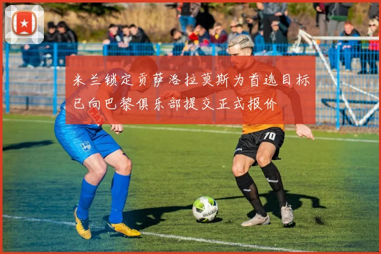 米兰锁定贡萨洛拉莫斯为首选目标已向巴黎俱乐部提交正式报价