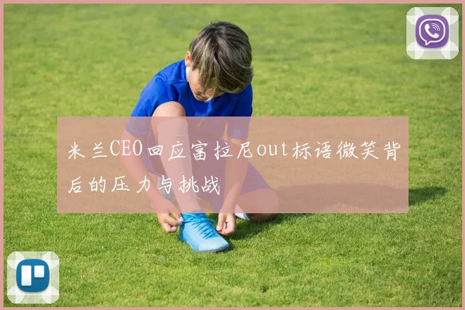 米兰CEO回应富拉尼out标语微笑背后的压力与挑战