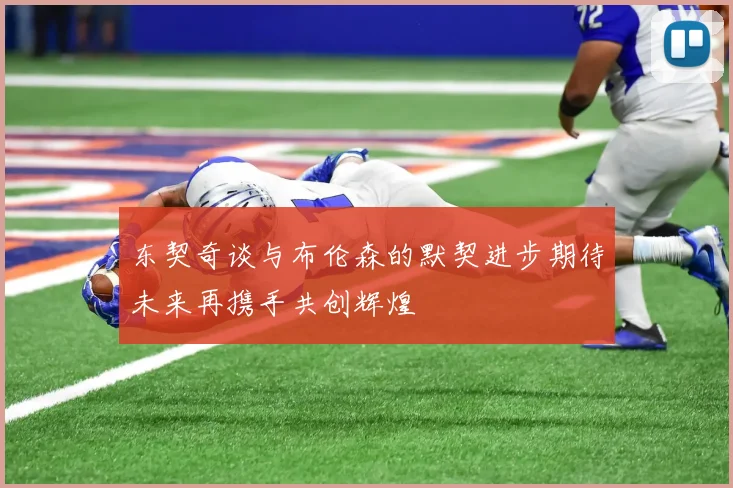 东契奇谈与布伦森的默契进步期待未来再携手共创辉煌