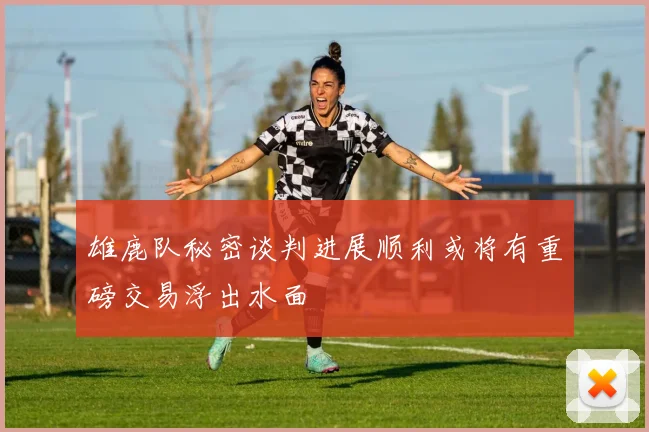 雄鹿队秘密谈判进展顺利或将有重磅交易浮出水面