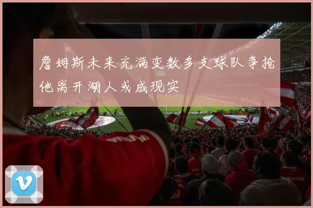 詹姆斯未来充满变数多支球队争抢他离开湖人或成现实