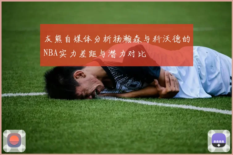 灰熊自媒体分析杨瀚森与科沃德的NBA实力差距与潜力对比