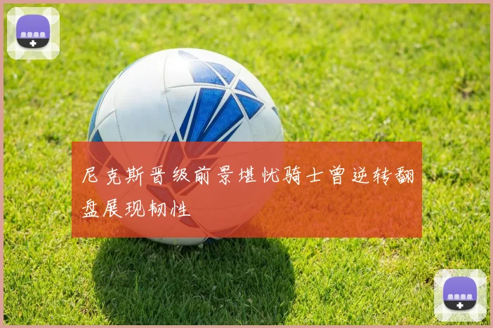 尼克斯晋级前景堪忧骑士曾逆转翻盘展现韧性