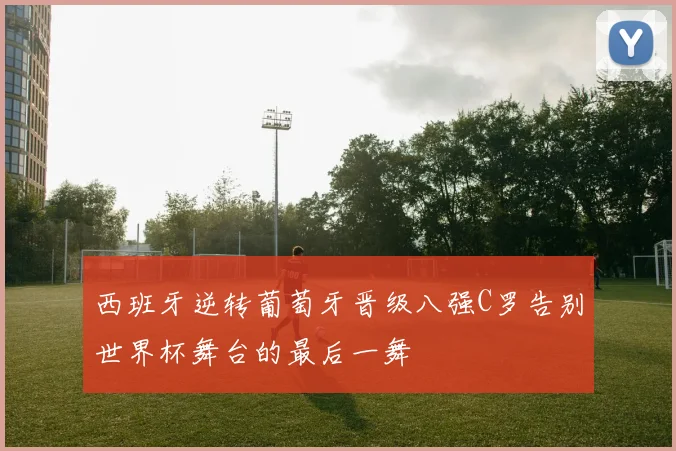西班牙逆转葡萄牙晋级八强C罗告别世界杯舞台的最后一舞
