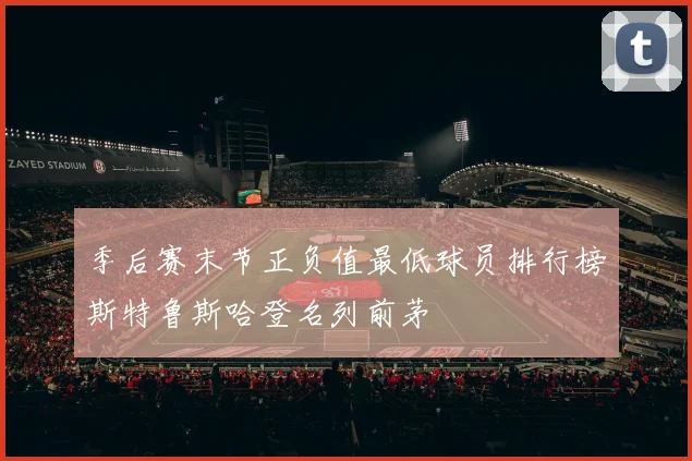 季后赛末节正负值最低球员排行榜斯特鲁斯哈登名列前茅