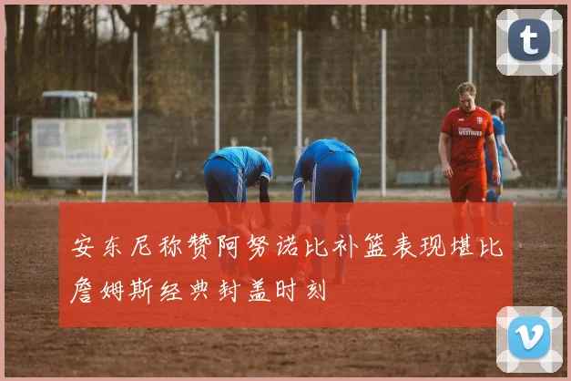 安东尼称赞阿努诺比补篮表现堪比詹姆斯经典封盖时刻