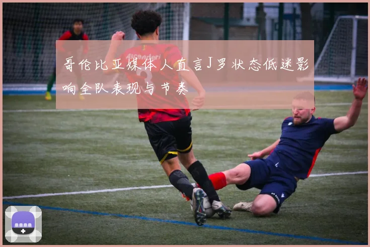 哥伦比亚媒体人直言J罗状态低迷影响全队表现与节奏
