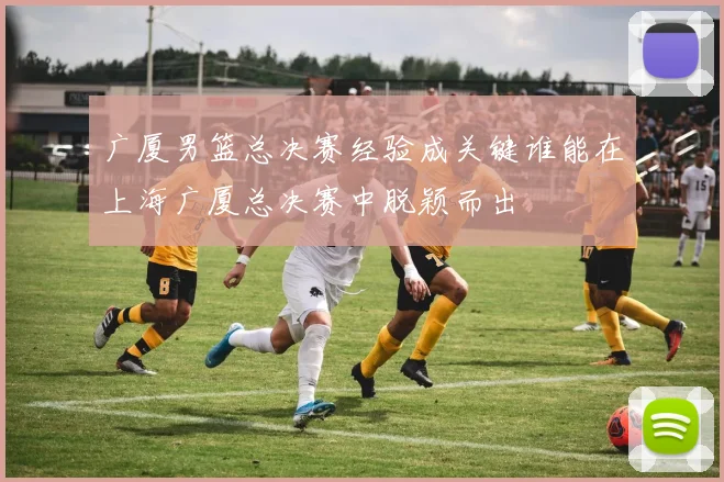 广厦男篮总决赛经验成关键谁能在上海广厦总决赛中脱颖而出