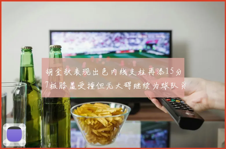 胡金秋表现出色内线支柱再添15分7板膝盖受撞但无大碍继续为球队贡献力量