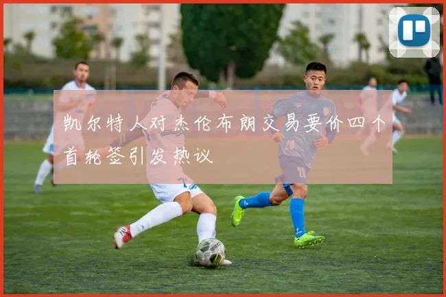 凯尔特人对杰伦布朗交易要价四个首轮签引发热议