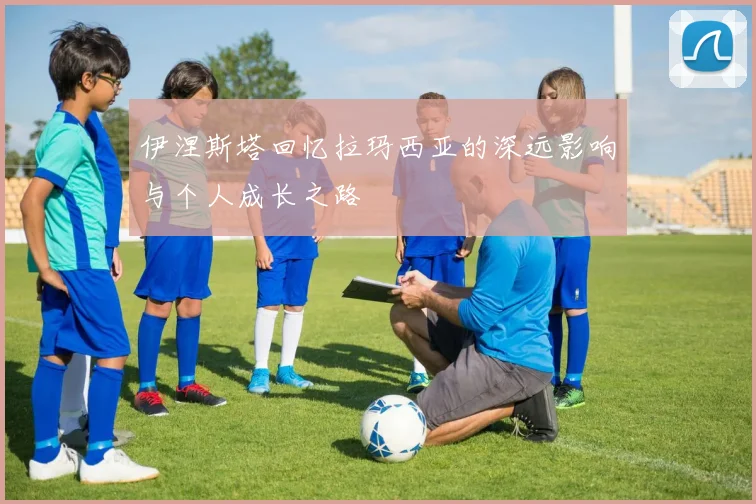 伊涅斯塔回忆拉玛西亚的深远影响与个人成长之路