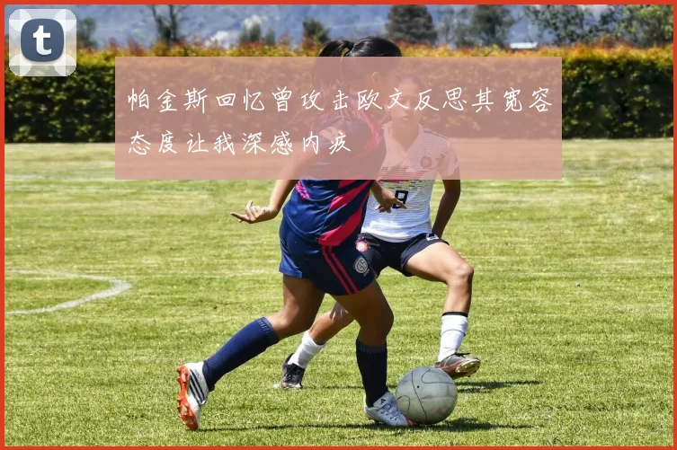 帕金斯回忆曾攻击欧文反思其宽容态度让我深感内疚