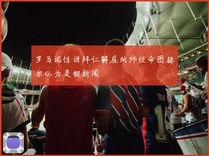 罗马诺惊讶拜仁解雇纳帅任命图赫尔以为是假新闻