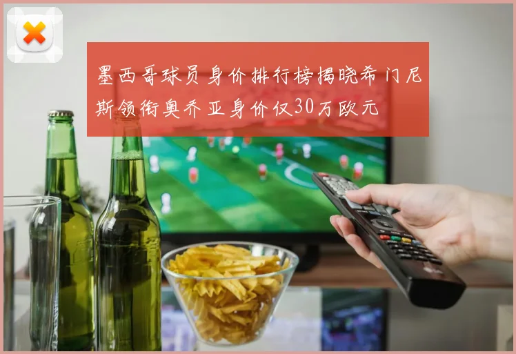墨西哥球员身价排行榜揭晓希门尼斯领衔奥乔亚身价仅30万欧元