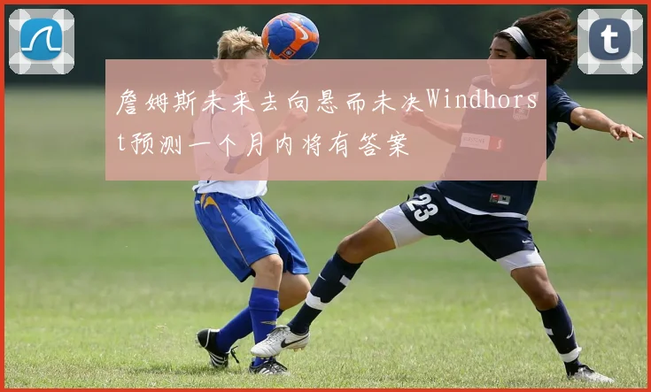 詹姆斯未来去向悬而未决Windhorst预测一个月内将有答案