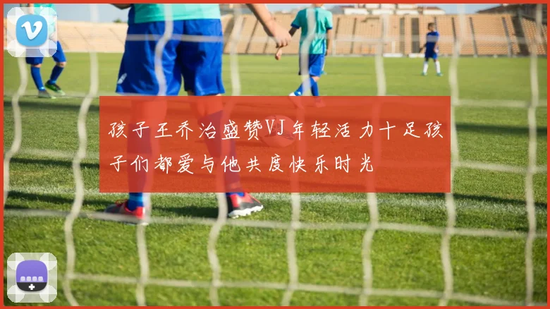 孩子王乔治盛赞VJ年轻活力十足孩子们都爱与他共度快乐时光